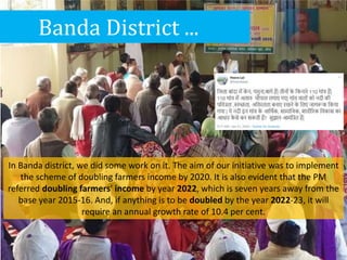 Banda District ...
In Banda district, we did some work on it. The aim of our initiative was to implement
the scheme of doubling farmers income by 2020. It is also evident that the PM
referred doubling farmers' income by year 2022, which is seven years away from the
base year 2015-16. And, if anything is to be doubled by the year 2022-23, it will
require an annual growth rate of 10.4 per cent.
 