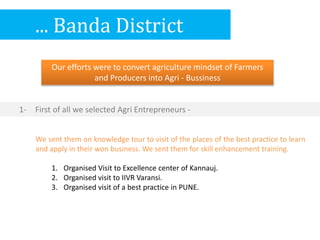 ... Banda District
Our efforts were to convert agriculture mindset of Farmers
and Producers into Agri - Bussiness
We sent them on knowledge tour to visit of the places of the best practice to learn
and apply in their won business. We sent them for skill enhancement training.
1. Organised Visit to Excellence center of Kannauj.
2. Organised visit to IIVR Varansi.
3. Organised visit of a best practice in PUNE.
1- First of all we selected Agri Entrepreneurs -
 