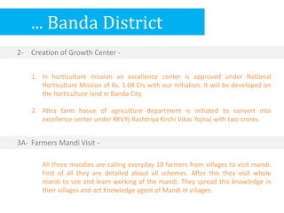 ... Banda District
1. In horticulture mission an excellence center is approved under National
Horticulture Mission of Rs. 1.08 Crs with our initiation. It will be developed on
the horticulture land in Banda City.
2. Attra farm house of agriculture department is initiated to convert into
excellence center under RKVY( Rashtriya Kirshi Vikas Yojna) with two crores.
2- Creation of Growth Center -
All three mandies are calling everyday 10 farmers from villages to visit mandi.
First of all they are detailed about all schemes. After this they visit whole
mandi to see and learn working of the mandi. They spread this knowledge in
their villages and act Knowledge agent of Mandi in villages.
3A- Farmers Mandi Visit -
 