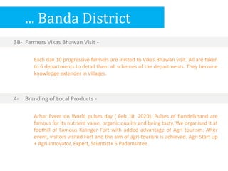 ... Banda District
3B- Farmers Vikas Bhawan Visit -
Arhar Event on World pulses day ( Feb 10, 2020). Pulses of Bundelkhand are
famous for its nutrient value, organic quality and being tasty. We organised it at
foothill of Famous Kalinger Fort with added advantage of Agri tourism. After
event, visitors visited Fort and the aim of agri-tourism is achieved. Agri Start up
+ Agri Innovator, Expert, Scientist+ 5 Padamshree.
4- Branding of Local Products -
Each day 10 progressive farmers are invited to Vikas Bhawan visit. All are taken
to 6 departments to detail them all schemes of the departments. They become
knowledge extender in villages.
 