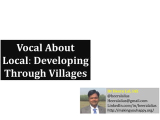 Vocal About
Local: Developing
Through Villages
Dr Heera Lal, IAS
@heeralalias
Heeralalias@gmail.com
LinkedIn.com/in/heeralalias
http://makingyouhappy.org/
 
