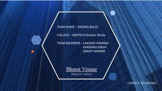 Bharat Vistaar
Made for Indians
TEAM NAME – RAGING BULLS
COLLEGE – BIMTECH Greater Noida
TEAM MEMBERS – LAKSHAY SHARMA
KANISHKA SINGH
JAYANT NARBAR
CONTACT- 8373903003
 