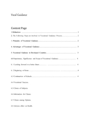 Vocal Guidance
Content Page
1.Definations ………………………………………………………………………………. 1
2. The Following Steps are involved in Vocational Guidance Process……………………. 2
3. Principles of Vocational Guidance……………………………………………………… 2
4. Advantages of Vocational Guidance……………………………………………………. 3
5. Vocational Guidance in Developed Countries…………………………………………. 3
6.0 Importance, Significance and Scope of Vocational Guidance………….……………. 4
6. 1 Looking forward to a better future………… ……………………….……………… 4
6. 2 Beginning at Home…………………………………………… …….…………………4
6.3 Continuation of Schools………………………………………………………………. 4
6.4 Vocational Success.
6.5 Choice of Subjects.
6.6 Information for Choice.
6.7 Choice among Options.
6.8 Adverse effect on Health.
 