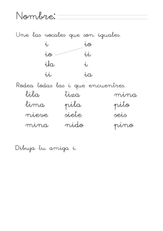 Nombre:
Une las vocales que son iguales.
i
io
iIa
ii
io
ii
i
ia
Rodea todas las i que encuentres.
lila
lima
nieve
mina
tiza
pila
siete
nido
Dibuja tu amiga i.
mina
pito
seis
pino