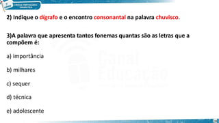 2) Indique o dígrafo e o encontro consonantal na palavra chuvisco.
3)A palavra que apresenta tantos fonemas quantas são as letras que a
compõem é:
a) importância
b) milhares
c) sequer
d) técnica
e) adolescente
16
 