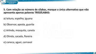 5. Com relação ao número de sílabas, marque a única alternativa que não
apresenta apenas palavras TRISSÍLABAS:
a) leitura, espelho, iguana
b) Observar, aposta, guarita
c) Arlindo, mosquito, canela
d) Olinda, sacada, floreira
e) caneca, aguei, carnaval
20
 