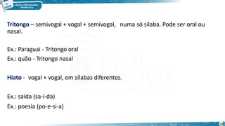 Tritongo – semivogal + vogal + semivogal, numa só sílaba. Pode ser oral ou
nasal.
Ex.: Paraguai - Tritongo oral
Ex.: quão - Tritongo nasal
Hiato - vogal + vogal, em sílabas diferentes.
Ex.: saída (sa-í-da)
Ex.: poesia (po-e-si-a)
22
 