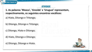 1. As palavras 'Mooca', 'tireoide' e 'Uruguai' representam,
respectivamente, os seguintes encontros vocálicos:
a) Hiato, Ditongo e Tritongo;
b) Ditongo, Ditongo e Tritongo;
c) Ditongo, Hiato e Ditongo;
d) Hiato, Ditongo e Ditongo;
e) Ditongo, Ditongo e Hiato.
23
 