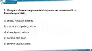 2. Marque a alternativa que contenha apenas encontros vocálicos
formados por hiato:
a) pouco, Paraguai, depois;
b) trouxeram, alguém, saíram;
c) atuou, iguais, saíram;
d) oceano, raiz, coar;
e) oceano, iguais, sacola.
24
 