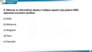 4. Observe as alternativas abaixo e indique aquela cuja palavra NÃO
apresenta encontro vocálico:
a) Ação
b) Melancia
c) Ninguém
d) Piauí
e) Exemplo
26
 