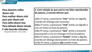 Para dizerem milho
dizem mio
Para melhor dizem mió
para pior dizem pió
Para telha dizem teia
Para telhado dizem teiado
E vão fazendo telhados.
(Oswald de Andrade – Vício na fala)
5. Com relação ao que ocorre nas falas reproduzidas
do poema, é correto afirmar que:
27
a)No 1º verso, a pronúncia “mio” omite um dígrafo,
criando um ditongo oral crescente.
b)No 2º verso, a pronúncia “mió” omite um dígrafo e
cria um hiato no final da palavra.
c)No 4º verso, a pronúncia “teia” omite o encontro
consonantal e cria um tritongo no final da palavra.
d)No 5º verso, a pronúncia “teiado” omite o dígrafo,
criando um ditongo decrescente no meio da palavra.
e) No 5º verso, a palavra vão contém hiato.
 
