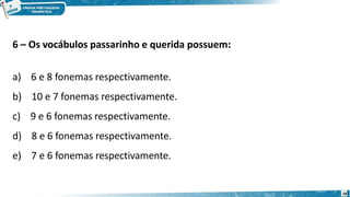 6 – Os vocábulos passarinho e querida possuem:
a) 6 e 8 fonemas respectivamente.
b) 10 e 7 fonemas respectivamente.
c) 9 e 6 fonemas respectivamente.
d) 8 e 6 fonemas respectivamente.
e) 7 e 6 fonemas respectivamente.
28
 