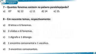 7 – Quantos fonemas existem na palavra paralelepípedo?
a) 07 b) 12 c) 11 d) 14 e) 15.
8 – Em nascente temos, respectivamente:
a) 8 letras e 6 fonemas.
b) 3 sílabas e 8 fonemas.
c) 1 dígrafo e 1 ditongo.
d) 1 encontro consonantal e 1 vocálico.
e) 3 encontros consonantais.
29
 