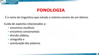 FONOLOGIA
3
É o ramo da Linguística que estuda o sistema sonoro de um idioma.
Cuida de aspectos relacionados a:
 encontros vocálicos
 encontros consonantais
 divisão silábica,
 ortografia e
 acentuação das palavras
 