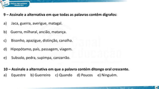 9 – Assinale a alternativa em que todas as palavras contêm dígrafos:
a) Jaca, guerra, averigue, matagal.
b) Guerra, milharal, ancião, matança.
c) Bisonho, apazigue, distinção, canalha.
d) Hipopótamo, país, passagem, viagem.
e) Subsolo, pedra, supimpa, canzarrão.
10 – Assinale a alternativa em que a palavra contém ditongo oral crescente.
a) Equestre b) Guerreiro c) Quando d) Poucos e) Ninguém.
30
 