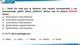2 – Tendo em vista que os fonemas nem sempre correspondem à sua
representação gráfica (letra), podemos afirmar que na palavra HOMEM
temos:
a) Cinco letras e cinco fonemas.
b) Cinco letras e quatro fonemas.
c) Cinco letras e três fonemas.
d) Quatro letras e quatro fonemas.
e) Quatro letras e três fonemas.
3 – O “I” não é semivogal em:
a – Papai. b – azuis. c – médio. d – rainha. e – herói.
32
 