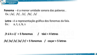 Fonema - é a menor unidade sonora das palavras .
Ex.: /a/, /t/, /z/, /b/, /s/
Letra - é a representação gráfica dos fonemas da fala.
Ex.: a, t, z, b, s
/t á k s i/ = 5 fonemas / táxi = 4 letras
/k/ /o/ /s/ /a/ /r/ = 5 fonemas / coçar = 5 letras
4
 