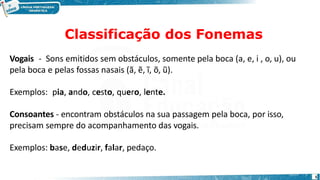 Classificação dos Fonemas
5
Vogais - Sons emitidos sem obstáculos, somente pela boca (a, e, i , o, u), ou
pela boca e pelas fossas nasais (ã, ẽ, ĩ, õ, ũ).
Exemplos: pia, ando, cesto, quero, lente.
Consoantes - encontram obstáculos na sua passagem pela boca, por isso,
precisam sempre do acompanhamento das vogais.
Exemplos: base, deduzir, falar, pedaço.
 