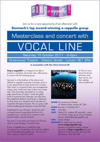 Join us for a rare opportunity of an afternoon with
     Denmark’s top award-winning a cappella group

     Masterclass and concert with

             VOCAL LINE
          Saturday 15 October 2011 . 2–6pm
  Greenwood Theatre . Weston Street . London SE1 3RA
                             in association with The Voice Festival UK


Sing a cappella! is privileged to be able to                                           To ﬁnd out more
present a workshop and master class, followed by                                       about Vocal Line,
a concert with this amazing group.                                                     and hear what
                                                                                       they can do, see
Denmark is at the forefront of the vibrant and                                         their website
talented a cappella movement in Europe, and it is                                      www.vocalline.dk
a very special treat to have Vocal Line in London.
Their music is a mixture of their own arrangements
of pop, jazz, world and more in their own unique
style. They have been described as ‘a cutting
edge choral force of nature’. Under the gifted
hand of conductor Jens Johansen, not only have
they redeﬁned rhythmic choral music in Denmark,
but they have set a standard which has been an         WHERE The Greenwood Theatre,
inspiration throughout Europe. This is a group well          55 Weston Street, London SE1 3RA
worth travelling great distances to see and hear!
                                                       WHEN Saturday 15 October 2011
Established for over 20 years, Vocal Line work         TIME  2pm–6pm
constantly towards expanding the limits of a           PRICE Adults £15; students (ID required) / under
cappella music, and the choir continues to aim               16’s £7.50, student group discount (please
towards higher musical standards.                            enquire: belinda@singacappella.org)
                                                       TUBE London Bridge
The event is at the 450 seat Greenwood Theatre
                                                       BOOKING For tickets see our website:
close to London Bridge in central London.
                                                             www.singacappella.org
If your a cappella group would like to be                    Payment via Paypal or send a cheque
considered for a masterclass with Vocal Line, please         (payable to Sing a cappella) plus your
email belinda@singacappella.org. We have two                 details to Vocal Line event, 4A Crab Hill,
slots so get your request in early!                          Beckenham, Kent, BR3 5HE
 