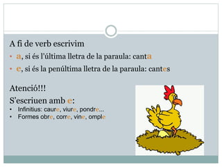 A fi de verb escrivim
• a, si és l’última lletra de la paraula: canta
• e, si és la penúltima lletra de la paraula: cantes
Atenció!!!
S’escriuen amb e:
• Infinitius: caure, viure, pondre...
• Formes obre, corre, vine, omple
 