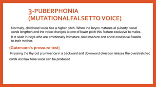 3-PUBERPHONIA
(MUTATIONALFALSETTO VOICE)
Normally, childhood voice has a higher pitch. When the larynx matures at puberty, vocal
cords lengthen and the voice changes to one of lower pitch this feature exclusive to males.
It is seen in boys who are emotionally immature, feel insecure and show excessive fixation
to their mother.
(Gutzmann’s pressure test)
Pressing the thyroid prominence in a backward and downward direction relaxes the overstretched
cords and low tone voice can be produced
 