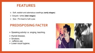 FEATURES
 Speaking activity i.e. singing, teaching.
 thyroid disease.
 Smokers.
 caffeine use
 Lower vocal hygiene.
PREDISPOSING FACTER
 Soft, reddish and edematous swellings (early stages)
 Greyish / white (later stages)
 Size : Pin-head to half a pea
 