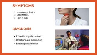 SYMPTOMS
 Hoarseness of voice.
 Vocal fatigue.
 Pain in neck.
DIAGNOSIS
 Indirect laryngeal examination
 Direct laryngeal examination
 Endoscopic examination
 