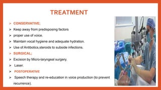 TREATMENT
 CONSERVATIVE;
 Keep away from predisposing factors
 proper use of voice.
 Maintain vocal hygiene and adequate hydration.
 Use of Antibotics,steroids to subside infections.
 SURGICAL;
 Excision by Micro-laryngeal surgery.
 Laser.
 POSTOPERATIVE
 Speech therapy and re-education in voice production (to prevent
recurrence).
 