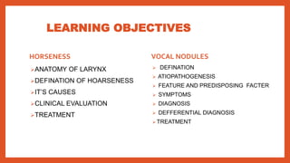 LEARNING OBJECTIVES
HORSENESS
ANATOMY OF LARYNX
DEFINATION OF HOARSENESS
IT’S CAUSES
CLINICAL EVALUATION
TREATMENT
VOCAL NODULES
 DEFINATION
 ATIOPATHOGENESIS
 FEATURE AND PREDISPOSING FACTER
 SYMPTOMS
 DIAGNOSIS
 DEFFERENTIAL DIAGNOSIS
 TREATMENT
 