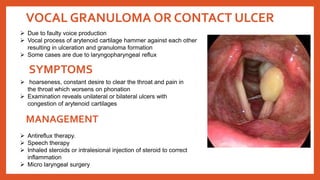VOCAL GRANULOMA OR CONTACT ULCER
 Due to faulty voice production
 Vocal process of arytenoid cartilage hammer against each other
resulting in ulceration and granuloma formation
 Some cases are due to laryngopharyngeal reflux
 hoarseness, constant desire to clear the throat and pain in
the throat which worsens on phonation
 Examination reveals unilateral or bilateral ulcers with
congestion of arytenoid cartilages
SYMPTOMS
 Antireflux therapy.
 Speech therapy
 Inhaled steroids or intralesional injection of steroid to correct
inflammation
 Micro laryngeal surgery
MANAGEMENT
 