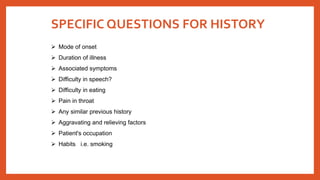 SPECIFIC QUESTIONS FOR HISTORY
 Mode of onset
 Duration of illness
 Associated symptoms
 Difficulty in speech?
 Difficulty in eating
 Pain in throat
 Any similar previous history
 Aggravating and relieving factors
 Patient's occupation
 Habits i.e. smoking
 