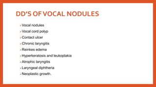 DD’S OFVOCAL NODULES
Vocal nodules
Vocal cord polyp
Contact ulcer
Chronic laryngitis
Reinkes edema
Hyperkeratosis and leukoplakia
Atrophic laryngitis
Laryngeal diphtheria
Neoplastic growth.
 
