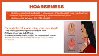 HOARSENESS
 Hoarseness is defined as change in voice quality or roughness of voice resulting from
variations of periodicity and/or intensity of consecutive sound waves.
 Hoarseness is a symptom and not a disease
For production of normal voice, vocal cords should:
1. Be able to approximate properly with each other.
2. Have a proper size and stiffness.
3. Have an ability to vibrate regularly in response to air column.
Any condition that interferes with the above function causes
hoarseness.
 