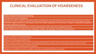CLINICAL EVALUATION OF HOARSENESS
History should includes the following:
Duration of voice complaints
Character of onset (ie, sudden or gradually progressive) and pattern (ie, worse with voice use or worse in the morning upon arising)
Potential triggering factors (vocal abuse, concurrent upper respiratory tract infection, change in medications, exposure
to known allergens or toxins)
Exacerbating and relieving factors, such as improvement with voice rest, or fatigue with use
Other head and neck symptoms (eg, dysphagia, otalgia, odynophagia, bleeding. postnasal drip)
History of reflux or sinonasal disease
History of smoking and alcohol use
History of past surgery involving the neck (especially thyroid, carotid, and cervical spine), base of skull, or chest
History of trauma or endotracheal intubation
Medical comorbidities which may affect voice (eg. rheumatoid arthritis or tremor)
 