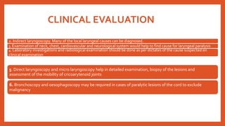 CLINICAL EVALUATION
5. Direct laryngoscopy and micro laryngoscopy help in detailed examination, biopsy of the lesions and
assessment of the mobility of cricoarytenoid joints
6. Bronchoscopy and oesophagoscopy may be required in cases of paralytic lesions of the cord to exclude
malignancy
2. Indirect laryngoscopy. Many of the local laryngeal causes can be diagnosed.
3. Examination of neck, chest, cardiovascular and neurological system would help to find cause for laryngeal paralysis.
4. Laboratory investigations and radiological examination should be done as per dictates of the cause suspected on
clinical examination.
 
