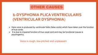 1-DYSPHONIA PLICAVENTRICULARIS
(VENTRICULAR DYSPHONIA)
 Here voice is produced by ventricular folds (false cords) which have taken over the function
of true cords.
 It is due to impaired function of true vocal cord and may be functional (cause is
psychogenic).
Voice is rough, low-pitched and unpleasant
OTHER CAUSES
 