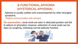 2-FUNCTIONAL APHONIA
(HYSTERICAL APHONIA)
Aphonia is usually sudden and unaccompanied by other laryngeal
symptoms.
Patient communicates with whisper
On examination, vocal cords are seen in abducted position and fail
to adduct on phonation; however, adduction of vocal cords can be
seen on coughing, indicating normal adductor function.
 