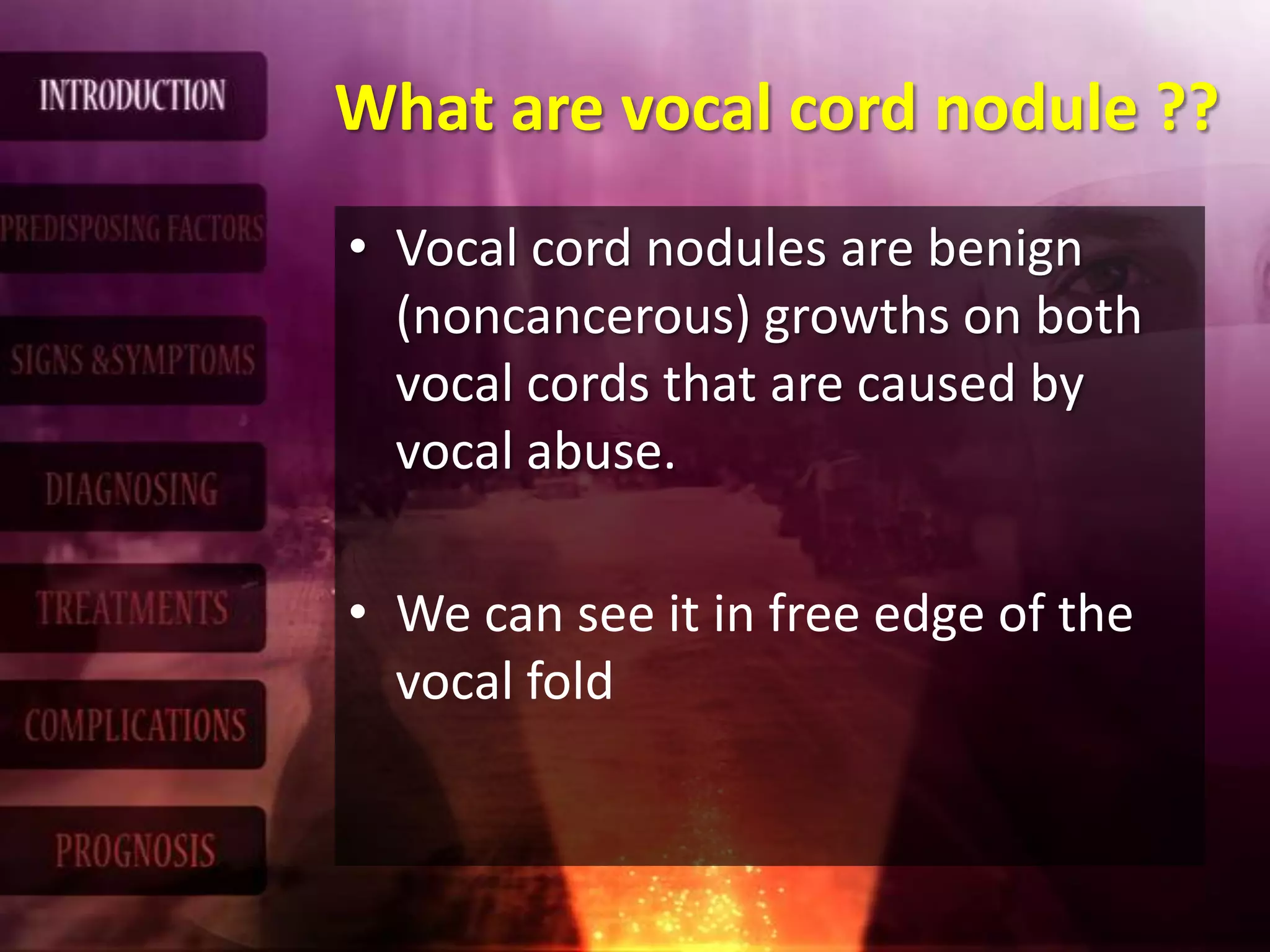 What are vocal cord nodule ??
• Vocal cord nodules are benign
(noncancerous) growths on both
vocal cords that are caused by
vocal abuse.
• We can see it in free edge of the
vocal fold