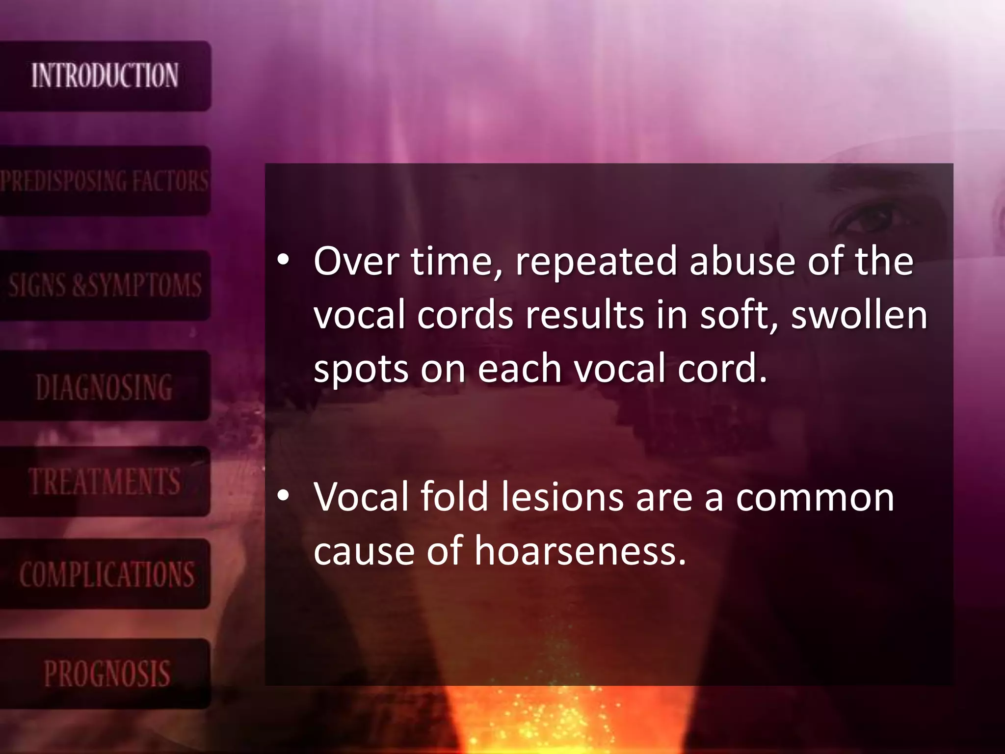 • Over time, repeated abuse of the
vocal cords results in soft, swollen
spots on each vocal cord.
• Vocal fold lesions are a common
cause of hoarseness.