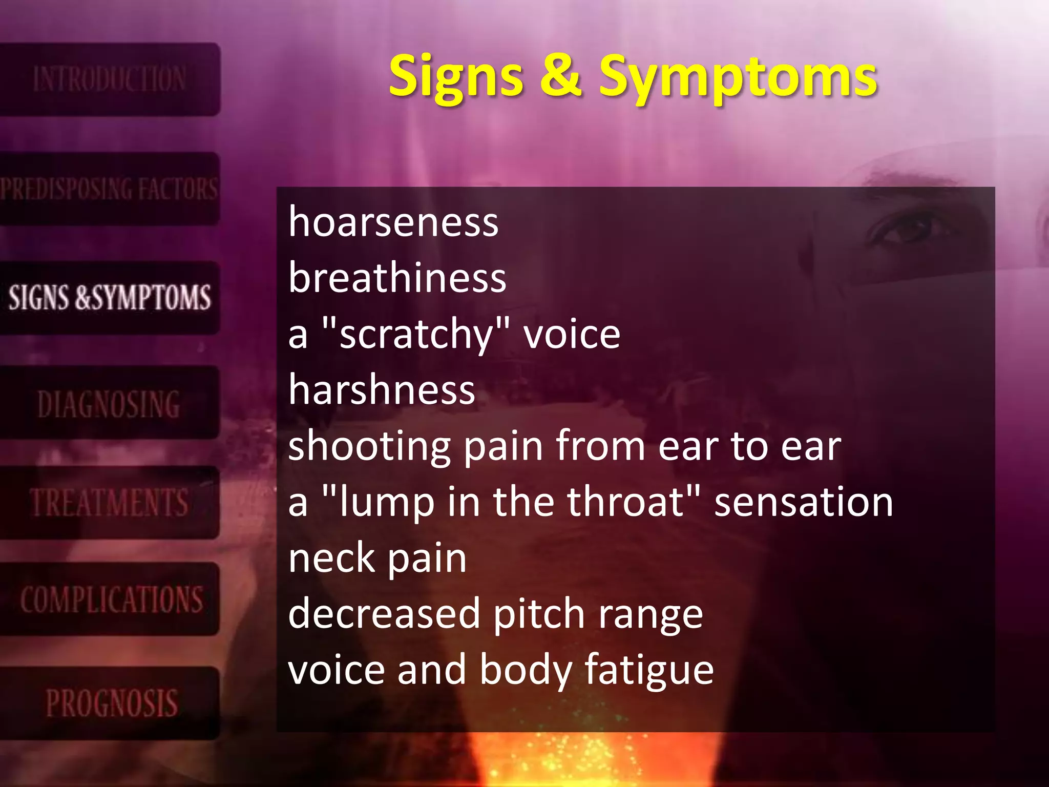 Signs & Symptoms
hoarseness
breathiness
a "scratchy" voice
harshness
shooting pain from ear to ear
a "lump in the throat" sensation
neck pain
decreased pitch range
voice and body fatigue