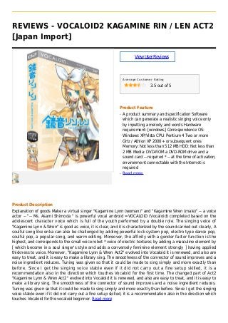 REVIEWS - VOCALOID2 KAGAMINE RIN / LEN ACT2
[Japan Import]
ViewUserReviews
Average Customer Rating
3.5 out of 5
Product Feature
A product summary and specification Softwareq
which can generate a realistic singing voice only
by inputting a melody and words Hardware
requirement: [windows] Correspondence OS:
Windows XP/Vista CPU: Pentium 4 Two or more
GHz / Athlon XP 2000+ or subsequent ones
Memory: Not less than 512 MB HDD: Not less than
2 MB Media: DVD-ROM a DVD-ROM drive and a
sound card -- required * -- at the time of activation,
environment connectable with the Internet is
required
Read moreq
Product Description
Explanation of goods Maker a virtual singer "Kagamine Lynn (woman)" and "Kagamine Wren (male)" -- a voice
actor -- "-- Ms. Asami Shimoda " is powerful vocal android =VOCALOID (Vocaloid) completed based on the
adolescent character voice which is full of the youth performed by a double role. The singing voice of
"Kagamine Lynn & Wren" is good as voice, it is clear, and it is characterized by the sound carried out clearly, A
soulful song like enka can also be challenged by adding powerful lock system pop, electro type dance pop,
soulful pop, a popular song, and warm editing. Moreover, the affinity with a gender factor function is the
highest, and corresponds to the small voice robot * voice of electric textures by adding a masculine element by
[ which become in a soul singer's style and adds a conversely feminine element strongly ] having applied
thickness to voice. Moreover, "Kagamine Lynn & Wren Act2" evolved into Vocaloid it is renewed, and also are
easy to treat, and it is easy to make a library sing. The smoothness of the connector of sound improves and a
noise ingredient reduces. Tuning was given so that it could be made to sing simply and more exactly than
before. Since I get the singing voice stable even if it did not carry out a fine setup skilled, it is a
recommendation also in the direction which touches Vocaloid for the first time. The changed part of Act2
"Kagamine Lynn & Wren Act2" evolved into Vocaloid it is renewed, and also are easy to treat, and it is easy to
make a library sing. The smoothness of the connector of sound improves and a noise ingredient reduces.
Tuning was given so that it could be made to sing simply and more exactly than before. Since I get the singing
voice stable even if it did not carry out a fine setup skilled, it is a recommendation also in the direction which
touches Vocaloid for the vocaloid beginner. Read more
 