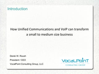 Introduction How Unified Communications and VoIP can transform a small to medium size business Derek W. Roush President / CEO VocalPoint Consulting Group, LLC 