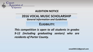 2016 VOCAL MUSIC SCHOLARSHIP
This competition is open to all students in grades
9-12 (including graduating seniors) who are
residents of Porter County.
cesw030112@gmail.com
AUDITION NOTICE
General Information and Guidelines
ELIGIBILITY:
 