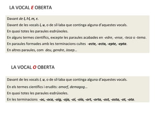 LA VOCAL E OBERTA
Davant de l, l·l, rr, r.
Davant de les vocals i, u, o de síl·laba que continga alguna d’aquestes vocals.
En quasi totes les paraules esdrúixoles.
En alguns termes científics, excepte les paraules acabades en -edre, -ense, -teca o -tema.
En paraules formades amb les terminacions cultes -ecte, -ecta, -epte, -epta.
En altres paraules, com deu, gendre, Josep…

LA VOCAL O OBERTA
Davant de les vocals i, u, o de síl·laba que continga alguna d’aquestes vocals.
En els termes científics i erudits: amorf, demagog…
En quasi totes les paraules esdrúixoles.
En les terminacions -oc, -oca, -oig, -oja, -ol, -ola, -ort, -orta, -ost, -osta, -ot, -ota.

 
