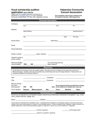 Vocal scholarship audition
application (due 3/24/16)
Valparaiso Community
Concert Association
Please scan the completed application and email as an
attachment to cebert@fpcvalpo.org or mail to Valparaiso
Community Concert Assoc., P.O. Box 1355, Valparaiso, IN 46384
The competition will be held on 4/23/16 at the
VU Center for the Arts, 1709 Chapel Drive.
Personal Information
Full Name:
Last First M.I.
Address:
Street Address Apartment/Unit #
City State ZIP Code
Home Phone: Cell Phone
Email:
School attending:
Grade in school: Music Teacher:
Teacher’s email or
phone number:
Have you studied
voice privately?: YES NO
If so, how long have you
taken lessons?
Repertoire
Title: Composer:
Title: Composer:
Will you provide
your own
accompanist?: YES NO Note:
An accompanist will be provided free of charge
at the auditions for students who need one.
Voice category: Soprano Mezzo-soprano Alto Tenor Baritone Bass
Scholarship Intent
Should you be selected as a scholarship recipient, where do you intend your scholarship to be applied? (e.g., music
camp, private instructor, college, etc.)
Name: ______________________________ Address: _________________________________________________
I have read and understand the competition rules. I understand that if selected as a scholarship recipient, the award will be paid
directly to the music study program or instructor I have identified above. I further understand that if selected, I agree to perform my
audition selections on the Concert Association program on May 20 at 7:30 pm at Ivy Tech Auditorium in Valparaiso.
____________________________________ (entrant’s signature) _____/_____/2016 (please date)
____________________________________ (parent’s or guardian’s signature)
List the titles and composers of your two audition pieces. One piece must be in English and the other work must be in a
different language. Vocalists must sing the repertoire they submit below and may not change selections. Please refer to the
competition guidelines for repertoire selection.
 