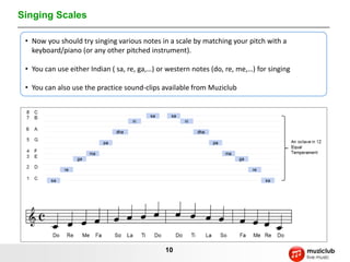 Singing Scales

 • Now you should try singing various notes in a scale by matching your pitch with a
   keyboard/piano (or any other pitched instrument).

 • You can use either Indian ( sa, re, ga,…) or western notes (do, re, me,…) for singing

 • You can also use the practice sound-clips available from Muziclub




                                               10
 