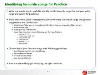 Identifying favourite songs for Practice
 • While learning to sing its useful to identify simple favourite songs that suit your voice
   range and quality for practicing

 • There are several Voice Characteristics which influence the kind of Songs that you can
   sing properly and comfortably
      •   Vocal Range: Total span of ‘musically useful’ pitches that can be produced by a person
      •   Male/Female, Age
      •   Voice Quality/ Timber/ Tone
      •   Voice Type. In western music following are the classifications
             •   Soprano: C4 – C6
             •   Mezzo-soprano: A3 – A5
             •   Contralto: F3 – F5
             •   Tenor: C3 – C5
             •   Baritone: F2 – F4
             •   Bass: E2 – E4


 • Choose few of your favourite songs with following guidelines
      •   Song Notes are within your Vocal Range
      •   Narrow Melodic Range
      •   Medium or slow Temp
      •   Easy memorable lyrics

 • Your teacher will help you in making the right selections


                                                    13
 