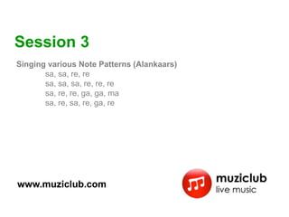 Session 3
Singing various Note Patterns (Alankaars)
       sa, sa, re, re
       sa, sa, sa, re, re, re
       sa, re, re, ga, ga, ma
       sa, re, sa, re, ga, re




www.muziclub.com
 