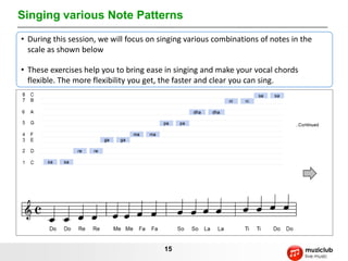 Singing various Note Patterns
• During this session, we will focus on singing various combinations of notes in the
  scale as shown below

• These exercises help you to bring ease in singing and make your vocal chords
  flexible. The more flexibility you get, the faster and clear you can sing.




                                         15
 