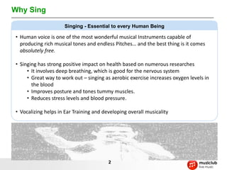 Why Sing

                     Singing - Essential to every Human Being

• Human voice is one of the most wonderful musical Instruments capable of
  producing rich musical tones and endless Pitches… and the best thing is it comes
  absolutely free.

• Singing has strong positive impact on health based on numerous researches
     • It involves deep breathing, which is good for the nervous system
     • Great way to work out – singing as aerobic exercise increases oxygen levels in
       the blood
     • Improves posture and tones tummy muscles.
     • Reduces stress levels and blood pressure.

• Vocalizing helps in Ear Training and developing overall musicality




                                         2
 